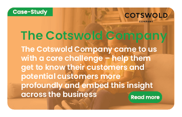 Link to case study: Cotswold Company. We helped them get to know their customers and potential customers more profoundly and embed this insight across the business